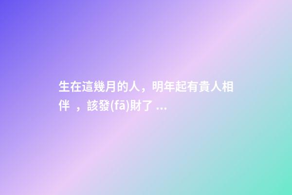 生在這幾月的人，明年起有貴人相伴，該發(fā)財了！